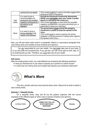 7
Modals
Linking Verbs
VERBS THAT TELL OR
STATE EMOTIONAL
RESPONSE
coming from an expert. (The modal ought to is used to formally suggest that
staying at home is important.)
Had
better
It is used to give a
recommendation by
presenting the possible
negative consequence if
the advice is not
followed.
During the Enhanced Community Quarantine
(ECQ), you had better wear your mask in public
places or the police will arrest you.
(The modal had better is used since the possible
negative consequence, the police will arrest you, is
presented to serve as a warning.)
Must
It is used to show a
strong obligation that
needs to be followed.
The government must control the people’s
movement in public to stop the spread of the
virus.
(The modal must is used to express the strong
obligation of the government in taking action against
the spread of the virus.)
Now, you will see these verbs used in a paragraph. Below is a persuasive paragraph that
uses linking verbs and modals to show emotions and opinions.
Reflect to Check:
Self-check:
After the reading about verbs, do a self-reflection by answering the following questions:
 Have you learned how to use verbs to express your opinions to certain issues?
 In what way can linking verbs and modals help express your emotional responses?
What’s More
This time, practice what you have learned about verbs. Read and do what is asked in
each activity below.
Activity 1: Classify Verbs
On a separate sheet, copy and fill out the graphic organizer with the correct
examples of the different types of verbs used to express emotions and opinions.
You are responsible for your own health. You had better take care of your body,
or you will suffer the consequences. If you get sick, you will not be able to work, play, or
do anything that you like. Therefore, you must take care of your health.
 