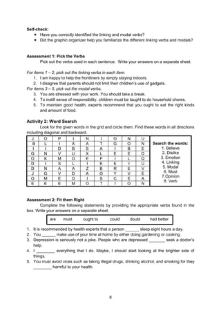 8
Self-check:
 Have you correctly identified the linking and modal verbs?
 Did the graphic organizer help you familiarize the different linking verbs and modals?
Assessment 1: Pick the Verbs
Pick out the verbs used in each sentence. Write your answers on a separate sheet.
For items 1 – 2, pick out the linking verbs in each item.
1. I am happy to help the frontliners by simply staying indoors.
2. I disagree that parents should not limit their children’s use of gadgets.
For items 3 – 5, pick out the modal verbs.
3. You are stressed with your work. You should take a break.
4. To instill sense of responsibility, children must be taught to do household chores.
5. To maintain good health, experts recommend that you ought to eat the right kinds
and amount of food.
Activity 2: Word Search
Look for the given words in the grid and circle them. Find these words in all directions
including diagonal and backward.
J O P I N I O N U
Search the words:
1. Believe
2. Dislike
3. Emotion
4. Linking
5. Modal
6. Must
7.Opinion
8. Verb
B L I A A T G O N
I I D B S A I B E
G N V U X L E E D
O K M O E F I L Q
D I S L I K E I U
D N A A Z B R E V
J G V D A O Y V E
O M E O I S C E A
E E E M O T I O N
Assessment 2: Fit them Right
Complete the following statements by providing the appropriate verbs found in the
box. Write your answers on a separate sheet.
1. It is recommended by health experts that a person ______ sleep eight hours a day.
2. You ______ make use of your time at home by either doing gardening or cooking.
3. Depression is seriously not a joke. People who are depressed _______ seek a doctor’s
help.
4. I ________ everything that I do. Maybe, I should start looking at the brighter side of
things.
5. You must avoid vices such as taking illegal drugs, drinking alcohol, and smoking for they
________ harmful to your health.
are must ought to could doubt had better
 