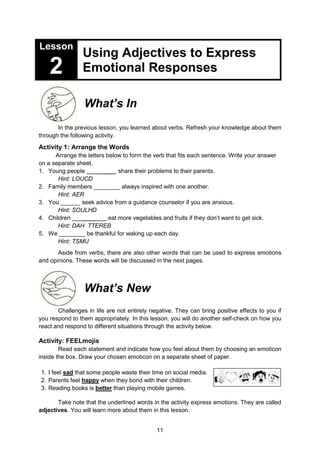 11
Lesson
2
Using Adjectives to Express
Emotional Responses
What’s In
In the previous lesson, you learned about verbs. Refresh your knowledge about them
through the following activity.
Activity 1: Arrange the Words
Arrange the letters below to form the verb that fits each sentence. Write your answer
on a separate sheet.
1. Young people ___ share their problems to their parents.
Hint: LOUCD
2. Family members ________ always inspired with one another.
Hint: AER
3. You ______ seek advice from a guidance counselor if you are anxious.
Hint: SOULHD
4. Children ____ eat more vegetables and fruits if they don’t want to get sick.
Hint: DAH TTEREB
5. We ________ be thankful for waking up each day.
Hint: TSMU
Aside from verbs, there are also other words that can be used to express emotions
and opinions. These words will be discussed in the next pages.
What’s New
Challenges in life are not entirely negative. They can bring positive effects to you if
you respond to them appropriately. In this lesson, you will do another self-check on how you
react and respond to different situations through the activity below.
Activity: FEELmojis
Read each statement and indicate how you feel about them by choosing an emoticon
inside the box. Draw your chosen emoticon on a separate sheet of paper.
1. I feel sad that some people waste their time on social media.
2. Parents feel happy when they bond with their children.
3. Reading books is better than playing mobile games.
Take note that the underlined words in the activity express emotions. They are called
adjectives. You will learn more about them in this lesson.
 
