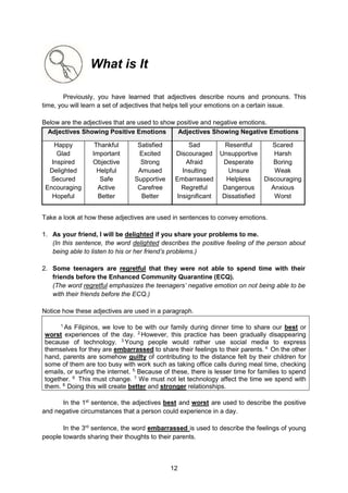 12
What is It
Previously, you have learned that adjectives describe nouns and pronouns. This
time, you will learn a set of adjectives that helps tell your emotions on a certain issue.
Below are the adjectives that are used to show positive and negative emotions.
Adjectives Showing Positive Emotions Adjectives Showing Negative Emotions
Happy
Glad
Inspired
Delighted
Secured
Encouraging
Hopeful
Thankful
Important
Objective
Helpful
Safe
Active
Better
Satisfied
Excited
Strong
Amused
Supportive
Carefree
Better
Sad
Discouraged
Afraid
Insulting
Embarrassed
Regretful
Insignificant
Resentful
Unsupportive
Desperate
Unsure
Helpless
Dangerous
Dissatisfied
Scared
Harsh
Boring
Weak
Discouraging
Anxious
Worst
Take a look at how these adjectives are used in sentences to convey emotions.
1. As your friend, I will be delighted if you share your problems to me.
(In this sentence, the word delighted describes the positive feeling of the person about
being able to listen to his or her friend’s problems.)
2. Some teenagers are regretful that they were not able to spend time with their
friends before the Enhanced Community Quarantine (ECQ).
(The word regretful emphasizes the teenagers’ negative emotion on not being able to be
with their friends before the ECQ.)
Notice how these adjectives are used in a paragraph.
1.
As Filipinos, we love to be with our family during dinner time to share our best or
worst experiences of the day. 2.
However, this practice has been gradually disappearing
because of technology. 3.
Young people would rather use social media to express
themselves for they are embarrassed to share their feelings to their parents. 4.
On the other
hand, parents are somehow guilty of contributing to the distance felt by their children for
some of them are too busy with work such as taking office calls during meal time, checking
emails, or surfing the internet. 5.
Because of these, there is lesser time for families to spend
together. 6.
This must change. 7.
We must not let technology affect the time we spend with
them. 8.
Doing this will create better and stronger relationships.
In the 1st
sentence, the adjectives best and worst are used to describe the positive
and negative circumstances that a person could experience in a day.
In the 3rd
sentence, the word embarrassed is used to describe the feelings of young
people towards sharing their thoughts to their parents.
 
