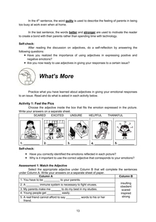 13
In the 4th
sentence, the word guilty is used to describe the feeling of parents in being
too busy at work even when at home.
In the last sentence, the words better and stronger are used to motivate the reader
to create a bond with their parents rather than spending time with technology.
Self-check:
After reading the discussion on adjectives, do a self-reflection by answering the
following questions:
 Have you realized the importance of using adjectives in expressing positive and
negative emotions?
 Are you now ready to use adjectives in giving your responses to a certain issue?
What’s More
Practice what you have learned about adjectives in giving your emotional responses
to an issue. Read and do what is asked in each activity below.
Activity 1: Feel the Pics
Choose the adjective inside the box that fits the emotion expressed in the picture.
Write your answers on a separate sheet.
SCARED EXCITED UNSURE HELPFUL THANKFUL
1. __________ 2. __________ 3. __________ 4. __________ 5. __________
Self-check:
 Have you correctly identified the emotions reflected in each picture?
 Why is it important to use the correct adjective that corresponds to your emotions?
Assessment 1: Match the Adjective
Select the appropriate adjective under Column B that will complete the sentences
under Column A. Write your answers on a separate sheet of paper.
Column A Column B
1. You have to be __________ to your parents.
insulting
obedient
scared
inspired
strong
2. A ________ immune system is necessary to fight viruses.
3. My parents make me ______ to do my best in my studies.
4. Young people get _________ easily.
5. A real friend cannot afford to say _________ words to his or her
friend.
 