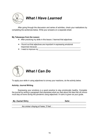 15
What I Have Learned
After going through the discussion and series of activities, check your realizations by
completing the sentences below. Write your answers on a separate sheet.
My Takeaways from the Lesson
 After practicing my skills in this lesson, I learned that adjectives
__________________________________________________________.
 I found out that adjectives are important in expressing emotional
responses because __________________________________________.
 I need to improve my _________________________________________.
What I Can Do
To apply your skills in using adjectives to convey your reactions, do the activity below.
Activity: Journal Writing
Expressing your emotions is a good practice to stay emotionally healthy. Complete
the journal by writing a paragraph that expresses what you feel about the idea that all minors
must stay at home during the pandemic using adjectives. A rubric is given as your guide.
My Journal Entry Date:
As a minor staying at home, I feel …
 