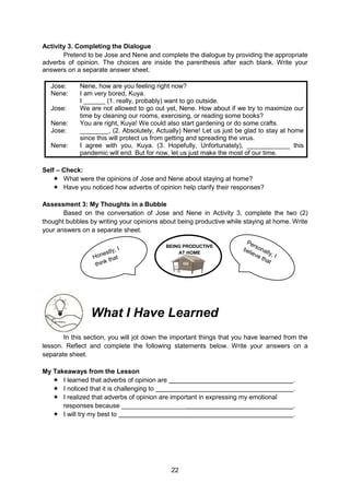 22
Activity 3. Completing the Dialogue
Pretend to be Jose and Nene and complete the dialogue by providing the appropriate
adverbs of opinion. The choices are inside the parenthesis after each blank. Write your
answers on a separate answer sheet.
Jose: Nene, how are you feeling right now?
Nene: I am very bored, Kuya.
I ______ (1. really, probably) want to go outside.
Jose: We are not allowed to go out yet, Nene. How about if we try to maximize our
time by cleaning our rooms, exercising, or reading some books?
Nene: You are right, Kuya! We could also start gardening or do some crafts.
Jose: ________, (2. Absolutely, Actually) Nene! Let us just be glad to stay at home
since this will protect us from getting and spreading the virus.
Nene: I agree with you, Kuya. (3. Hopefully, Unfortunately), ____________ this
pandemic will end. But for now, let us just make the most of our time.
Self – Check:
 What were the opinions of Jose and Nene about staying at home?
 Have you noticed how adverbs of opinion help clarify their responses?
Assessment 3: My Thoughts in a Bubble
Based on the conversation of Jose and Nene in Activity 3, complete the two (2)
thought bubbles by writing your opinions about being productive while staying at home. Write
your answers on a separate sheet.
What I Have Learned
In this section, you will jot down the important things that you have learned from the
lesson. Reflect and complete the following statements below. Write your answers on a
separate sheet.
My Takeaways from the Lesson
 I learned that adverbs of opinion are .
 I noticed that it is challenging to .
 I realized that adverbs of opinion are important in expressing my emotional
responses because __________________ .
 I will try my best to .
BEING PRODUCTIVE
AT HOME
 