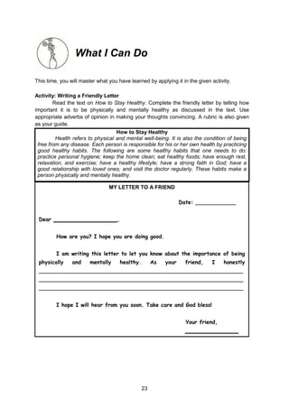 23
What I Can Do
This time, you will master what you have learned by applying it in the given activity.
Activity: Writing a Friendly Letter
Read the text on How to Stay Healthy. Complete the friendly letter by telling how
important it is to be physically and mentally healthy as discussed in the text. Use
appropriate adverbs of opinion in making your thoughts convincing. A rubric is also given
as your guide.
How to Stay Healthy
Health refers to physical and mental well-being. It is also the condition of being
free from any disease. Each person is responsible for his or her own health by practicing
good healthy habits. The following are some healthy habits that one needs to do:
practice personal hygiene; keep the home clean; eat healthy foods; have enough rest,
relaxation, and exercise; have a healthy lifestyle; have a strong faith in God; have a
good relationship with loved ones; and visit the doctor regularly. These habits make a
person physically and mentally healthy.
MY LETTER TO A FRIEND
Date: ____________
Dear ___________________,
How are you? I hope you are doing good.
I am writing this letter to let you know about the importance of being
physically and mentally healthy. As your friend, I honestly
_____________________________________________________________
_____________________________________________________________
_____________________________________________________________
I hope I will hear from you soon. Take care and God bless!
Your friend,
________________
 