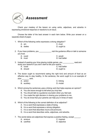 25
Assessment
Check your mastery of the lesson on using verbs, adjectives, and adverbs in
expressing emotional response or reactions to an issue.
Choose the letter of the best answer in each item below. Write your answer on a
separate sheet of paper.
1. Which of the following verbs expresses a strong obligation?
A. am C. must
B. dislike D. ought to
2. If you have problems, you ____________ visit the guidance office or talk to someone
you trust.
A. could C. would
B. must D. had better
3. Instead of wasting your time playing mobile games, you ___________ read and
study your lessons if you don’t want to fail your exams.
A. could C. had better
B. should D. ought to
4. The doctor ought to recommend eating the right kind and amount of food as an
effective way to stay healthy. In the sentence, the word ought to is an example of
a/an _______ verb.
A. action C. linking
B. auxiliary D. modal
5. Which among the sentences uses a linking verb that helps express an opinion?
A. You are brave enough to tell what you truly feel.
B. You should talk to a guidance counselor when you feel sad.
C. You made the right decision in sharing your problems to me.
D. You do know that your parents can help you in times of need.
6. Which of the following is the correct definition of an adjective?
A. It is a word that expresses a state of being.
B. It is a word that expresses a strong obligation.
C. It is a word that describes nouns and pronouns.
D. It is a word that describes verbs, adjectives, and adverbs.
7. The words below are adjectives that express a positive feeling, except ______.
A. anxious C. inspired
B. carefree D. objective
 