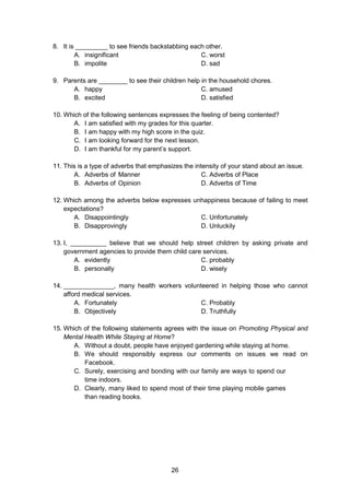 26
8. It is _________ to see friends backstabbing each other.
A. insignificant C. worst
B. impolite D. sad
9. Parents are ________ to see their children help in the household chores.
A. happy C. amused
B. excited D. satisfied
10. Which of the following sentences expresses the feeling of being contented?
A. I am satisfied with my grades for this quarter.
B. I am happy with my high score in the quiz.
C. I am looking forward for the next lesson.
D. I am thankful for my parent’s support.
11. This is a type of adverbs that emphasizes the intensity of your stand about an issue.
A. Adverbs of Manner C. Adverbs of Place
B. Adverbs of Opinion D. Adverbs of Time
12. Which among the adverbs below expresses unhappiness because of failing to meet
expectations?
A. Disappointingly C. Unfortunately
B. Disapprovingly D. Unluckily
13. I, __________ believe that we should help street children by asking private and
government agencies to provide them child care services.
A. evidently C. probably
B. personally D. wisely
14. ______________, many health workers volunteered in helping those who cannot
afford medical services.
A. Fortunately C. Probably
B. Objectively D. Truthfully
15. Which of the following statements agrees with the issue on Promoting Physical and
Mental Health While Staying at Home?
A. Without a doubt, people have enjoyed gardening while staying at home.
B. We should responsibly express our comments on issues we read on
Facebook.
C. Surely, exercising and bonding with our family are ways to spend our
time indoors.
D. Clearly, many liked to spend most of their time playing mobile games
than reading books.
 