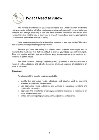 1
What I Need to Know
This module is written to suit your language needs as a Grade 8 learner. It is here to
help you master skills that will allow you to appropriately and responsibly communicate your
thoughts and feelings especially in this time when different information and issues arise.
Hence, there is a need for you to learn how to properly respond and express your opinions
on issues that you may experience in society.
Have you ever encountered any issues that you want to give your opinion? Were you
able to communicate your feelings clearly? How?
Perhaps, you have tried doing it in different ways; however, there might also be
moments that made you feel that it is difficult to express your ideas especially in English.
Thus, this module will help you learn different ways to communicate your emotions and
reactions to certain issues.
The Most Essential Learning Competency (MELC) covered in this module is use a
range of verbs, adjectives, and adverbs to convey emotional response or reactions to an
issue to persuade.
Objectives:
As a learner of this module, you are expected to:
 identify the appropriate verbs, adjectives, and adverbs used in conveying
emotions and opinions for persuasion;
 use appropriate verbs, adjectives, and adverbs in expressing emotions and
opinions for persuasion;
 appreciate the importance of conveying emotional response or reaction to an
issue for persuasion; and
 write a persuasive paragraph using verbs, adjectives, and adverbs.
 