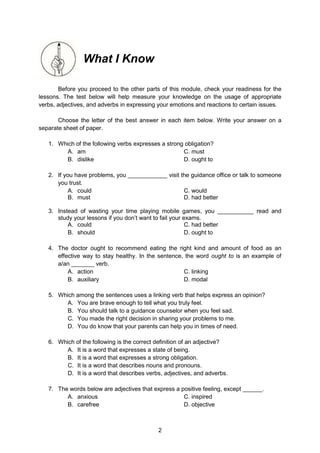 2
What I Know
Before you proceed to the other parts of this module, check your readiness for the
lessons. The test below will help measure your knowledge on the usage of appropriate
verbs, adjectives, and adverbs in expressing your emotions and reactions to certain issues.
Choose the letter of the best answer in each item below. Write your answer on a
separate sheet of paper.
1. Which of the following verbs expresses a strong obligation?
A. am C. must
B. dislike D. ought to
2. If you have problems, you ____________ visit the guidance office or talk to someone
you trust.
A. could C. would
B. must D. had better
3. Instead of wasting your time playing mobile games, you ___________ read and
study your lessons if you don’t want to fail your exams.
A. could C. had better
B. should D. ought to
4. The doctor ought to recommend eating the right kind and amount of food as an
effective way to stay healthy. In the sentence, the word ought to is an example of
a/an _______ verb.
A. action C. linking
B. auxiliary D. modal
5. Which among the sentences uses a linking verb that helps express an opinion?
A. You are brave enough to tell what you truly feel.
B. You should talk to a guidance counselor when you feel sad.
C. You made the right decision in sharing your problems to me.
D. You do know that your parents can help you in times of need.
6. Which of the following is the correct definition of an adjective?
A. It is a word that expresses a state of being.
B. It is a word that expresses a strong obligation.
C. It is a word that describes nouns and pronouns.
D. It is a word that describes verbs, adjectives, and adverbs.
7. The words below are adjectives that express a positive feeling, except ______.
A. anxious C. inspired
B. carefree D. objective
 