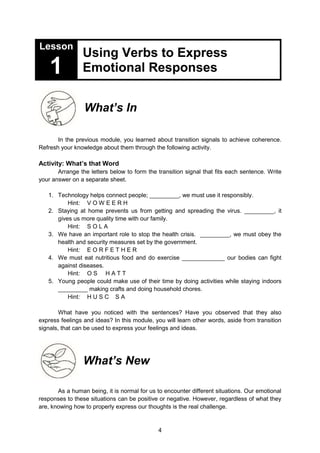 4
Lesson
1
Using Verbs to Express
Emotional Responses
What’s In
In the previous module, you learned about transition signals to achieve coherence.
Refresh your knowledge about them through the following activity.
Activity: What’s that Word
Arrange the letters below to form the transition signal that fits each sentence. Write
your answer on a separate sheet.
1. Technology helps connect people; _________, we must use it responsibly.
Hint: V O W E E R H
2. Staying at home prevents us from getting and spreading the virus. _________, it
gives us more quality time with our family.
Hint: S O L A
3. We have an important role to stop the health crisis. _________, we must obey the
health and security measures set by the government.
Hint: E O R F E T H E R
4. We must eat nutritious food and do exercise _____________ our bodies can fight
against diseases.
Hint: O S H A T T
5. Young people could make use of their time by doing activities while staying indoors
_________ making crafts and doing household chores.
Hint: H U S C S A
What have you noticed with the sentences? Have you observed that they also
express feelings and ideas? In this module, you will learn other words, aside from transition
signals, that can be used to express your feelings and ideas.
What’s New
As a human being, it is normal for us to encounter different situations. Our emotional
responses to these situations can be positive or negative. However, regardless of what they
are, knowing how to properly express our thoughts is the real challenge.
 