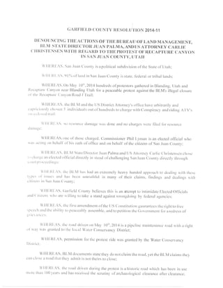 GAITF'IELDC OUNTY IIESOLUTION 2014 .11 
DIJNOUNCING THE ACTIONS OF THE BUREAU OFLAND MANAGEMENT, 
I}LM STATEI )IITECTOIIJ. UAN PALMA, ANDI"JAST TOI{NEY CARLIE 
(]HI{ISTIiNSIIN WITH IIEGARD TO THE PITOTEST OF RECAPTURE CANYON 
TN SAN.'UAN COUNTY, UTAFI 
  ' l lF: l t l -AS. San. luat tC 'oi rntyi s apol i t ical subdivisioror l ' theS tateo { 'LJtal r ; 
  l l t : t t t -AS.9Iohot ' land inSan. luanC ounty isstate.f -ederaol r t r ibal lar rcls; 
WI llrlttiAS. On l4a-tl Oti'.2014h Lrnclrecolls'p lotestorsg trtlieredin BlanciingU, tah and 
llecaPtLtt'(cla nl'ottn oarI llanding Utah tbr a peaceablep rotesta gainst he BLM's illegal closure 
ol ' Ihe l {ccapture( 'ar r_ ,ol tno ad / ' l ' iai l : 
 l l l l :Rl :AS. the Ll l .M ar tctil te [ .JSD ist r ictA t lorney'so l l lce havea rbi l rar i ly,ancl 
cr tpr r iciot tsl ) 'chos5cr irn cl iviclualosu t 9l - l runcl redts9 cIarge n, i t I Colspi racy alcl r icl ingA ' l 'V,s 
ortaelosccltrail: 
'lll'.ltl.AS. rttrl 'esoln'ccr-la ntitgclr 'asc krne.rndn ()c lralgcsr vcrc fllccJfi rr rcsource 
cllrrttirr-tu: 
Wllljltl:AS.otre of thosec hargcd.C omrnissionelrl hil l,yrnan isan electecoll 'licialw ho 
t i i ts i tct i t lgo t t l rchal f 'of 'hiso at l ro l 'ol l lce and on behal l 'ol ' t l rec i t izcnso f 'SanJ uanC ounty; 
  l l l : l t l :A S. l l t .M Statel ) i rcctor .' luanP almaa nclt Js At torney Car l ic C'hr istensne c hose 
t ( )e l r i l r ' !ea r tc lcctccol f ' l lcialcl i lcct lyi n sleacoJ[ 'chal lengingS at rJ uauC ) r lunt l ,di rcct l .tvh rougS 
e ( ) t l | l t ) l ' ( )eC ecli r tuS: 
  l l l ; l { t .AS. the l i l -M l tas l tacla n ext lcmclyh eavy hanclecalp proachto cleal i r r -uu. , i thth esc 
t - tP cs ol ' isst tcsa t tcJl t as bccn ur t t rLr thl i riln tnany o1't hei r clainrs.l incl ingsa pcld eal ingsu . i t l r 
ci t izcr rsin San. luan( 'ounty; 
  l l l : l t l :zS. ( iar l lcld Cour t tyb' el ievest his is an at tcnrprto int i rnidatcl l lcctedO l ' l lcials 
Ittrc(l itizctrsn ho are nillins lo take a standa gainstr vrongcloingb y,l 'ederaal gencics; 
  ' l l l " . l {I :A S. thc I r rsLa nrer tdnrerorlt' thet JS Const i tu ti on guarantese t l rcr ightt o f ) -ee 
sPcceli atttlt ltea trilitYt o peaccablya ssemblee. urctol petitiorrt lrc(-j oyelpmcpt fbr.ar eclr.csosl ' 
!r'lt anccs: 
  ' l l l r l { l rAS. thc roadd r ivsno n May l0' r ' .2014is a pipcl inem ainten ancer oadu , i tha r ieht 
ol ' r ra- ru as grantcdt o thc local watcr c'onservanc,Dyi st r ict ; 
WH[:ltfrAS, pertnissiotfro rthc pfotestr ide r,vasg rantecbl 1,theW ater.Couservancy, 
l)istlict: 
WI IF.REAS.f lLM documentss tatet l reyc lon ot clainrt he roacly. et the Bl -M clai rnst hev 
can close a road that the y, adrlit is not theirs to close: 
U'lllrl{EAS. thu roaclc lt'ivcnc lLrrintgh e protesti s a historicr oad wlrich hasb eeni n use 
t.t.totL'ch atrl0 01earsa nd hirsl eceivedt he scrutinyo l'archaeologicacll earalcea fierclearance; 
 