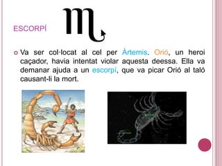 ESCORPÍ
 Va ser col·locat al cel per Àrtemis. Orió, un heroi
caçador, havia intentat violar aquesta deessa. Ella va
demanar ajuda a un escorpí, que va picar Orió al taló
causant-li la mort.
 