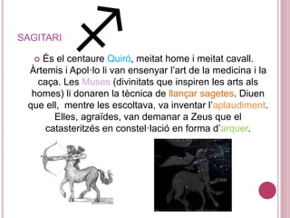 SAGITARI
 És el centaure Quiró, meitat home i meitat cavall.
Àrtemis i Apol·lo li van ensenyar l’art de la medicina i la
caça. Les Muses (divinitats que inspiren les arts als
homes) li donaren la tècnica de llançar sagetes. Diuen
que ell, mentre les escoltava, va inventar l’aplaudiment.
Elles, agraïdes, van demanar a Zeus que el
catasteritzés en constel·lació en forma d’arquer.
 