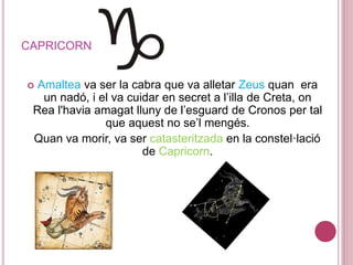 CAPRICORN
 Amaltea va ser la cabra que va alletar Zeus quan era
un nadó, i el va cuidar en secret a l’illa de Creta, on
Rea l'havia amagat lluny de l’esguard de Cronos per tal
que aquest no se’l mengés.
Quan va morir, va ser catasteritzada en la constel·lació
de Capricorn.
 
