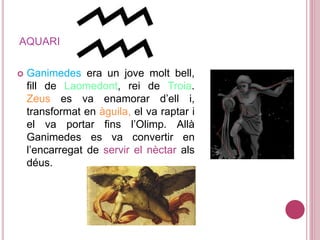 AQUARI
 Ganimedes era un jove molt bell,
fill de Laomedont, rei de Troia.
Zeus es va enamorar d’ell i,
transformat en àguila, el va raptar i
el va portar fins l’Olimp. Allà
Ganimedes es va convertir en
l’encarregat de servir el nèctar als
déus.
 