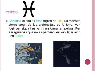 PEIXOS
 Afrodita i el seu fill Eros fugien de Tifó, un monstre
ctònic sorgit de les profunditats de la terra. Van
fugir per aigua i es van transformar en peixos. Per
assegurar-se que no es perdrien, es van lligar amb
una corda.
 