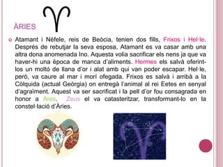 ÀRIES
 Atamant i Nèfele, reis de Beòcia, tenien dos fills, Frixos i Hel·le.
Després de rebutjar la seva esposa, Atamant es va casar amb una
altra dona anomenada Ino. Aquesta volia sacrificar els nens ja que va
haver-hi una època de manca d’aliments. Hermes els salvà oferint-
los un moltó de llana d’or i alat amb qui van poder escapar. Hel·le,
però, va caure al mar i morí ofegada. Frixos es salvà i arribà a la
Còlquida (actual Geòrgia) on entregà l’animal al rei Eetes en senyal
d’agraïment. Aquest va ser sacrificat i la pell d’or fou consagrada en
honor a Ares. Zeus el va catasteritzar, transformant-lo en la
constel·lació d’Àries.
 