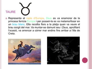 TAURE
 Representa el rapte d’Europa. Zeus es va enamorar de la
princesa fenícia Europa i per posseir-la es va metamorfosar en
un brau blanc. Ella recollia flors a la platja quan va veure el
brau sorgit del mar. Va muntar-se damunt seu i Zeus, aprofitant
l’ocasió, va arrencar a córrer mar endins fins arribar a l’illa de
Creta.
 