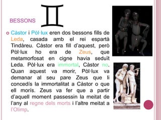 BESSONS
 Càstor i Pòl·lux eren dos bessons fills de
Leda, casada amb el rei espartà
Tindàreu. Càstor era fill d’aquest, però
Pòl·lux ho era de Zeus, que
metamorfosat en cigne havia seduït
Leda. Pòl·lux era immortal, Càstor no.
Quan aquest va morir, Pòl·lux va
demanar al seu pare Zeus que li
concedís la immortalitat a Càstor o que
ell morís. Zeus va fer que a partir
d’aquell moment passessin la meitat de
l’any al regne dels morts i l’altre meitat a
l’Olimp.
 