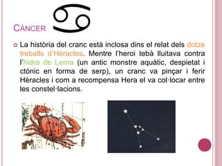 CÀNCER
 La història del cranc està inclosa dins el relat dels dotze
treballs d’Hèracles. Mentre l’heroi tebà lluitava contra
l’hidra de Lerna (un antic monstre aquàtic, despietat i
ctònic en forma de serp), un cranc va pinçar i ferir
Hèracles i com a recompensa Hera el va col·locar entre
les constel·lacions.
 