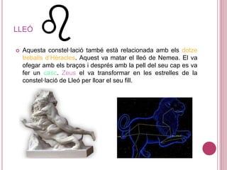 LLEÓ
 Aquesta constel·lació també està relacionada amb els dotze
treballs d’Hèracles. Aquest va matar el lleó de Nemea. El va
ofegar amb els braços i després amb la pell del seu cap es va
fer un casc. Zeus el va transformar en les estrelles de la
constel·lació de Lleó per lloar el seu fill.
 