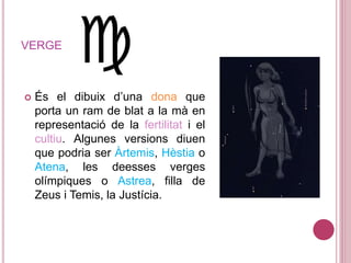 VERGE
 És el dibuix d’una dona que
porta un ram de blat a la mà en
representació de la fertilitat i el
cultiu. Algunes versions diuen
que podria ser Àrtemis, Hèstia o
Atena, les deesses verges
olímpiques o Astrea, filla de
Zeus i Temis, la Justícia.
 