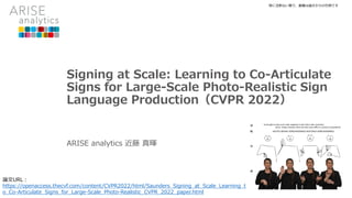 Signing at Scale: Learning to Co-Articulate
Signs for Large-Scale Photo-Realistic Sign
Language Production（CVPR 2022）
ARISE analytics 近藤 真暉
特に注釈ない限り、画像は論文からの引用です
論文URL：
https://openaccess.thecvf.com/content/CVPR2022/html/Saunders_Signing_at_Scale_Learning_t
o_Co-Articulate_Signs_for_Large-Scale_Photo-Realistic_CVPR_2022_paper.html
 