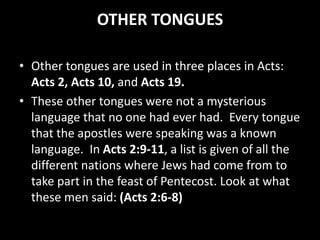OTHER TONGUES
• Other tongues are used in three places in Acts:
Acts 2, Acts 10, and Acts 19.
• These other tongues were not a mysterious
language that no one had ever had. Every tongue
that the apostles were speaking was a known
language. In Acts 2:9-11, a list is given of all the
different nations where Jews had come from to
take part in the feast of Pentecost. Look at what
these men said: (Acts 2:6-8)
 