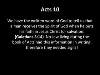 Acts 10
We have the written word of God to tell us that
a man receives the Spirit of God when he puts
his faith in Jesus Christ for salvation.
(Galatians 3:14) No Jew living during the
book of Acts had this information in writing,
therefore they needed signs!
 