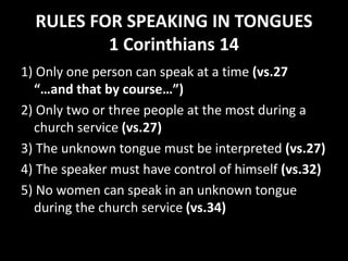 RULES FOR SPEAKING IN TONGUES
1 Corinthians 14
1) Only one person can speak at a time (vs.27
“…and that by course…”)
2) Only two or three people at the most during a
church service (vs.27)
3) The unknown tongue must be interpreted (vs.27)
4) The speaker must have control of himself (vs.32)
5) No women can speak in an unknown tongue
during the church service (vs.34)
 