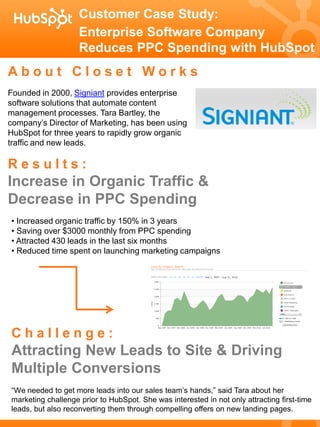 Customer Case Study:
                    Enterprise Software Company
                    Reduces PPC Spending with HubSpot
About Closet Works
Founded in 2000, Signiant provides enterprise
software solutions that automate content
management processes. Tara Bartley, the
company’s Director of Marketing, has been using
HubSpot for three years to rapidly grow organic
traffic and new leads.

Results:
Increase in Organic Traffic &
Decrease in PPC Spending
• Increased organic traffic by 150% in 3 years
• Saving over $3000 monthly from PPC spending
• Attracted 430 leads in the last six months
• Reduced time spent on launching marketing campaigns




Challenge:
Attracting New Leads to Site & Driving
Multiple Conversions
“We needed to get more leads into our sales team’s hands,” said Tara about her
marketing challenge prior to HubSpot. She was interested in not only attracting first-time
leads, but also reconverting them through compelling offers on new landing pages.
 