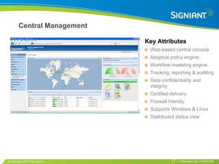 Central Management

                              Key Attributes
                               Web-based central console
                               Adaptive policy engine
                               Workflow modeling engine
                               Tracking, reporting & auditing
                               Data confidentiality and
                               integrity
                               Certified delivery
                               Firewall friendly
                               Supports Windows & Linux
                               Dashboard status view




Copyright 2010 Signiant Inc              17   | Proprietary and Confidential
 