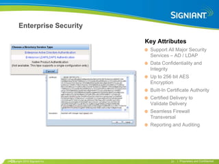 Enterprise Security

                               Key Attributes
                                Support All Major Security
                                Services – AD / LDAP
                                Data Confidentiality and
                                Integrity
                                Up to 256 bit AES
                                Encryption
                                Built-In Certificate Authority
                                Certified Delivery to
                                Validate Delivery
                                Seamless Firewall
                                Transversal
                                Reporting and Auditing




•21
 Copyright 2010 Signiant Inc              21   | Proprietary and Confidential
 