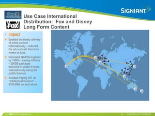 Use Case International
                   Distribution: Fox and Disney
                   Long Form Content
• Impact
  Enabled the timely delivery
  of prime content
  internationally – reduced
  the rebroadcast time from
  weeks to days.
  Increased WAN throughput
  by 1000% - saving millions
  – 200GB packages
  delivered in under 8 hours
  internationally using the
  public Internet.
  Avoided Paying VAT on
  “Intellectual Content” -
  $100,000s on each show




  •40
 Copyright 2010 Signiant Inc                      40   | Proprietary and Confidential
 