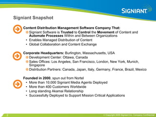 Signiant Snapshot Content Distribution Management Software Company That: Signiant Software is  Trusted  to  Control  the  Movement  of Content and  Automate Processes  Within and Between Organizations Enables Managed Distribution of Content  Global Collaboration and Content Exchange Corporate Headquarters:  Burlington, Massachusetts, USA Development Center: Ottawa, Canada Sales Offices: Los Angeles, San Francisco, London, New York, Munich, Singapore Distribution Partners: Canada, Japan, Italy, Germany, France, Brazil, Mexico Founded in 2000 , spun out from Nortel More than 10,000 Signiant Media Agents Deployed More than 400 Customers Worldwide Long standing Akamai Relationship Successfully Deployed to Support Mission Critical Applications 
