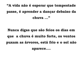 “A vida não é esperar que tempestade
passe, é aprender a dançar debaixo da
chuva ...”
Nunca digas que são feios os dias em
que a chuva é muito forte, os ventos
puxam as árvores, está frio e o sol não
aparece....
 