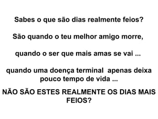Sabes o que são dias realmente feios?
São quando o teu melhor amigo morre,
quando o ser que mais amas se vai ...
quando uma doença terminal apenas deixa
pouco tempo de vida ...
NÃO SÃO ESTES REALMENTE OS DIAS MAIS
FEIOS?
 
