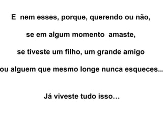 E nem esses, porque, querendo ou não,
se em algum momento amaste,
se tiveste um filho, um grande amigo
ou alguem que mesmo longe nunca esqueces...
Já viveste tudo isso…
 