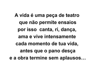 A vida é uma peça de teatro
que não permite ensaios
por isso canta, ri, dança,
ama e vive intensamente
cada momento de tua vida,
antes que o pano desça
e a obra termine sem aplausos…
 
