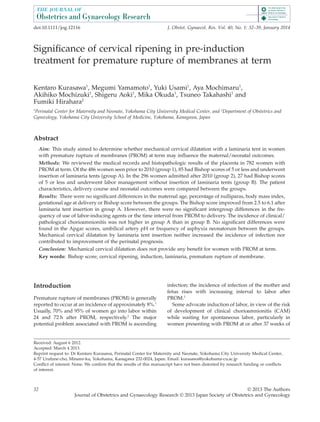 Signiﬁcance of cervical ripening in pre-induction
treatment for premature rupture of membranes at term
Kentaro Kurasawa1
, Megumi Yamamoto1
, Yuki Usami1
, Aya Mochimaru1
,
Akihiko Mochizuki1
, Shigeru Aoki1
, Mika Okuda1
, Tsuneo Takahashi1
and
Fumiki Hirahara2
1
Perinatal Center for Maternity and Neonate, Yokohama City University Medical Center, and 2
Department of Obstetrics and
Gynecology, Yokohama City University School of Medicine, Yokohama, Kanagawa, Japan
Abstract
Aim: This study aimed to determine whether mechanical cervical dilatation with a laminaria tent in women
with premature rupture of membranes (PROM) at term may inﬂuence the maternal/neonatal outcomes.
Methods: We reviewed the medical records and histopathologic results of the placenta in 782 women with
PROM at term. Of the 486 women seen prior to 2010 (group 1), 85 had Bishop scores of 5 or less and underwent
insertion of laminaria tents (group A). In the 296 women admitted after 2010 (group 2), 27 had Bishop scores
of 5 or less and underwent labor management without insertion of laminaria tents (group B). The patient
characteristics, delivery course and neonatal outcomes were compared between the groups.
Results: There were no signiﬁcant differences in the maternal age, percentage of nulliparas, body mass index,
gestational age at delivery or Bishop score between the groups. The Bishop score improved from 2.5 to 6.1 after
laminaria tent insertion in group A. However, there were no signiﬁcant intergroup differences in the fre-
quency of use of labor-inducing agents or the time interval from PROM to delivery. The incidence of clinical/
pathological chorioamnionitis was not higher in group A than in group B. No signiﬁcant differences were
found in the Apgar scores, umbilical artery pH or frequency of asphyxia neonatorum between the groups.
Mechanical cervical dilatation by laminaria tent insertion neither increased the incidence of infection nor
contributed to improvement of the perinatal prognosis.
Conclusion: Mechanical cervical dilatation does not provide any beneﬁt for women with PROM at term.
Key words: Bishop score, cervical ripening, induction, laminaria, premature rupture of membrane.
Introduction
Premature rupture of membranes (PROM) is generally
reported to occur at an incidence of approximately 8%.1
Usually, 70% and 95% of women go into labor within
24 and 72 h after PROM, respectively.2
The major
potential problem associated with PROM is ascending
infection; the incidence of infection of the mother and
fetus rises with increasing interval to labor after
PROM.3
Some advocate induction of labor, in view of the risk
of development of clinical chorioamnionitis (CAM)
while waiting for spontaneous labor, particularly in
women presenting with PROM at or after 37 weeks of
Received: August 6 2012.
Accepted: March 4 2013.
Reprint request to: Dr Kentaro Kurasawa, Perinatal Center for Maternity and Neonate, Yokohama City University Medical Center,
4-57 Urafune-cho, Minami-ku, Yokohama, Kanagawa 232-0024, Japan. Email: kurasawa@yokohama-cu.ac.jp
Conﬂict of interest: None. We conﬁrm that the results of this manuscript have not been distorted by research funding or conﬂicts
of interest.
bs_bs_banner
doi:10.1111/jog.12116 J. Obstet. Gynaecol. Res. Vol. 40, No. 1: 32–39, January 2014
32 © 2013 The Authors
Journal of Obstetrics and Gynaecology Research © 2013 Japan Society of Obstetrics and Gynecology
 