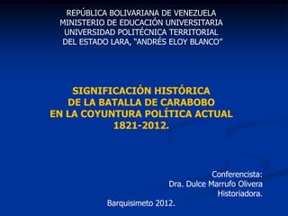 REPÚBLICA BOLIVARIANA DE VENEZUELA
MINISTERIO DE EDUCACIÓN UNIVERSITARIA
UNIVERSIDAD POLITÉCNICA TERRITORIAL
DEL ESTADO LARA, “ANDRÉS ELOY BLANCO”
SIGNIFICACIÓN HISTÓRICA
DE LA BATALLA DE CARABOBO
EN LA COYUNTURA POLÍTICA ACTUAL
1821-2012.
Conferencista:
Dra. Dulce Marrufo Olivera
Historiadora.
Barquisimeto 2012.
 