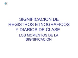 SIGNIFICACION DE
REGISTROS ETNOGRAFICOS
  Y DIARIOS DE CLASE
   LOS MOMENTOS DE LA
      SIGNIFICACION
 