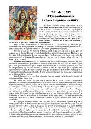 23 de Febrero 2009
                                                     Mahashivaratri
                                              La Gran Auspiciosa de SHIVA
                                                  En el mes de Magha, a la décima cuarta noche se le
                                         llama Maha (Gran) Shivaratri. Esta es sagrada porque es
                                         el día en el cual Shiva toma la forma del Lingam para el
                                         beneficio de los aspirantes. Shiva es reverenciado como la
                                         forma que tiene que ser adorada para la adquisición de
                                         jñana sabiduría. “jñana Maheswarad Ichad”, como
                                         aconsejan los Vedas. Contemplen este día y esta noche el
                                         Atma Lingam, el símbolo de la suprema sabiduría, y
convénzanse de que Shiva esta en cada uno de ustedes.
        Dejen que esta visión ilumine su conciencia interna. El ritual externo se recomienda para
hacer explícito el mensaje interno. Sin embargo, la naturaleza humana prefiere el camino fácil de la
formalidad externa, en lugar del camino de la disciplina y la experiencia interna.
        Ishwara, el cual es otro nombre de Shiva, significa que él tiene toda la gloria que está
asociada con lo Divino. Ishwara es simbolizado también en la forma del Lingam. Lingam es una
derivación de la raíz sánscrita li, que significa litaye, “fundirse”; ésta es la forma en la cual todas
las demás se funden. Shiva es el Dios que bendice a los seres con el más preciado regalo, que es la
fusión con lo Universal.
        El Maha Shivaratri se dedica a la desintegración de las aberraciones de la mente y por tanto
también de la mente misma, por medio de ofrendarse uno mismo a Shiva, Dios. La mente al igual
que la luna, quien es la deidad que la preside, tiene 16 fases. En el Shivaratri, quince de estas fases
han desaparecido y hay sólo una orilla de la luna en el cielo. La luna nueva que le sigue no tiene
siquiera una fase visible. La mente también tiene que ser dominada diariamente, hasta que en el
decimoquinto día se hayan desintegrado 15 fases y solamente quede una línea, que será eliminada
por un último esfuerzo vigoroso.
        Cuando la mente se va ya no hay más moha (deseo y apego), y el Kshana (declinación) de
moha es moksha (la liberación).
        El Lingam está dentro de cada uno de ustedes. En el angam (cuerpo) compuesto de
miembros, hay siempre jangam (movimiento de la mente hacia los objetos extremos); en el jangam
surge sangam (apego), en este jangam está el lingam, ya que el hombre aprende, a través del apego
y el consiguiente sufrimiento, la necesidad y la eficacia del lingam, o Dios, que es su esencia más
intima. Vean el Atmalingam que va a emerger y obtengan bienaventuranza de ello, pero háganse
merecedores de obtenerla. Vean el Lingam; los tres gunas son representados por tres niveles de la
base, o pitha. El Lingam encima simboliza la meta de la vida. Lingam significa un “símbolo”, el
símbolo de la creación, el resultado de la actividad de los tres gunas y de Brahman, quien los
impregna y les da sentido y valor. Cuando ustedes adoran el lingam, deberían hacerlo con la fe en
este símbolo.
        Por ejemplo, déjenme decirles por qué este día es considerado sagrado. Hoy es el
decimocuarto día de la mitad oscura del mes, cuando la luna está casi invisible; con sólo una
diminuta fracción visible. La luna es la deidad que preside a la mente, que es la fuente de todos
deseos y emociones que los enredan. La mente es, por lo tanto, casi impotente este día; y si sólo esta
noche es pasada en vigilia y en presencia de la Divinidad, la mente puede ser totalmente
conquistada y el hombre puede hacer que esa libertad sea real. De modo que cada mes se establece
el decimocuarto día de la mitad oscura para una práctica espiritual mas intensa, y una vez al año,
esta Gran Noche de Shiva, o Mahashivaratri, está establecida para la gran consumación.
 