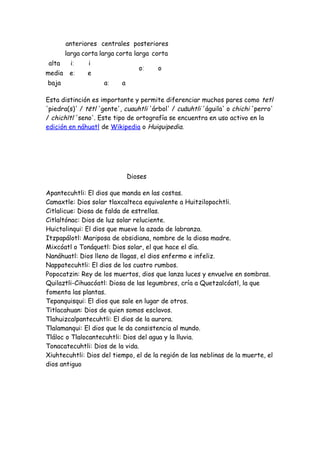anteriores centrales posteriores
        larga corta larga corta larga corta
alta     iː     i
                                  oː    o
media    eː    e
baja                 aː    a

Esta distinción es importante y permite diferenciar muchos pares como tetl
'piedra(s)' / tētl 'gente', cuauhtli 'árbol' / cuāuhtli 'águila' o chichi 'perro'
/ chichītl 'seno'. Este tipo de ortografía se encuentra en uso activo en la
edición en náhuatl de Wikipedia o Huiquipedia.




                               Dioses

Apantecuhtli: El dios que manda en las costas.
Camaxtle: Dios solar tlaxcalteca equivalente a Huitzilopochtli.
Citlalicue: Diosa de falda de estrellas.
Citlaltónac: Dios de luz solar reluciente.
Huictolinqui: El dios que mueve la azada de labranza.
Itzpapálotl: Mariposa de obsidiana, nombre de la diosa madre.
Mixcóatl o Tonáquetl: Dios solar, el que hace el día.
Nanáhuatl: Dios lleno de llagas, el dios enfermo e infeliz.
Nappatecuhtli: El dios de los cuatro rumbos.
Popocatzin: Rey de los muertos, dios que lanza luces y envuelve en sombras.
Quilaztli-Cihuacóatl: Diosa de las legumbres, cría a Quetzalcóatl, la que
fomenta las plantas.
Tepanquisqui: El dios que sale en lugar de otros.
Titlacahuan: Dios de quien somos esclavos.
Tlahuizcalpantecuhtli: El dios de la aurora.
Tlalamanqui: El dios que le da consistencia al mundo.
Tláloc o Tlalocantecuhtli: Dios del agua y la lluvia.
Tonacatecuhtli: Dios de la vida.
Xiuhtecuhtli: Dios del tiempo, el de la región de las neblinas de la muerte, el
dios antiguo
 