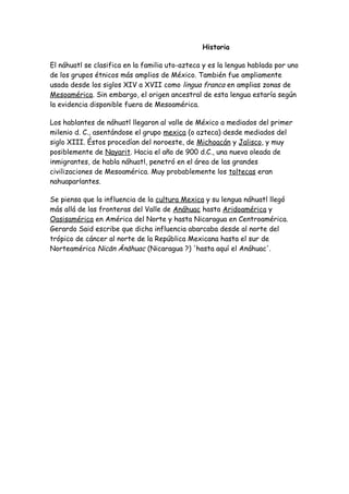 Historia

El náhuatl se clasifica en la familia uto-azteca y es la lengua hablada por uno
de los grupos étnicos más amplios de México. También fue ampliamente
usada desde los siglos XIV a XVII como lingua franca en amplias zonas de
Mesoamérica. Sin embargo, el origen ancestral de esta lengua estaría según
la evidencia disponible fuera de Mesoamérica.

Los hablantes de náhuatl llegaron al valle de México a mediados del primer
milenio d. C., asentándose el grupo mexica (o azteca) desde mediados del
siglo XIII. Éstos procedían del noroeste, de Michoacán y Jalisco, y muy
posiblemente de Nayarit. Hacia el año de 900 d.C., una nueva oleada de
inmigrantes, de habla náhuatl, penetró en el área de las grandes
civilizaciones de Mesoamérica. Muy probablemente los toltecas eran
nahuaparlantes.

Se piensa que la influencia de la cultura Mexica y su lengua náhuatl llegó
más allá de las fronteras del Valle de Anáhuac hasta Aridoamérica y
Oasisamérica en América del Norte y hasta Nicaragua en Centroamérica.
Gerardo Said escribe que dicha influencia abarcaba desde al norte del
trópico de cáncer al norte de la República Mexicana hasta el sur de
Norteamérica Nicān Ānāhuac (Nicaragua ?) 'hasta aquí el Anáhuac'.
 