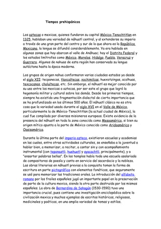 Tiempos prehispánicos


Los aztecas o mexicas, quienes fundaron su capital México-Tenochtitlan en
1325, hablaban una variedad de náhuatl central, y al extenderse su imperio
a través de una gran parte del centro y sur de lo que ahora es la República
Mexicana, la lengua se difundió considerablemente. Ya era hablado en
algunas zonas que hoy abarcan el valle de Anáhuac; hoy el Distrito Federal y
los estados limítrofes como México, Morelos, Hidalgo, Puebla, Veracruz y
Guerrero. Algunos de nahuas de esta región han conservado su lengua
autóctona hasta la época moderna.

Los grupos de origen nahua conformaron varias ciudades estados ya desde
el siglo XII: tecpanecas, tlaxcaltecas, xochimilcas, huexotzingas, acolhuas,
texcocanos, cholultecas, etc. Sin embargo, el náhuatl es mejor conocido por
su uso entre los mexicas o aztecas, por ser este el grupo que logró la
hegemonía militar y cultural sobre los demás. Desde los primeros tiempos,
siempre ha existido una fragmentación dialectal de cierta importancia que
se ha profundizado en los últimos 500 años. El náhuatl clásico no es otra
cosa que la variedad usada durante el siglo XVI en el Valle de México,
particularmente la de México-Tenochtitlan (la actual ciudad de México), la
cual fue compilada por diversos misioneros europeos. Existe evidencia de la
presencia del náhuatl en toda la zona conocida como Mesoamérica, si bien su
origen mítico apunta a la parte de México conocida como Aridoamérica y
Oasisamérica.

Durante la última parte del imperio azteca, existieron escuelas y academias
en las cuales, entre otras actividades culturales, se enseñaba a la juventud a
hablar bien, a memorizar, a recitar, a cantar sin y con acompañamiento
instrumental (con teponaztli, huehuetl y ayacachtli, principalmente), y a
"ensartar palabras bellas". En los templos había toda una escuela asalariada
de compositores de poesía y canto en servicio del sacerdocio y la nobleza.
Las obras literarias en náhuatl previas a la conquista toman la forma de
escritura en parte pictográfica con elementos fonéticos, que seguramente
se usó para memorizar las tradiciones orales. La introducción del alfabeto
romano por los frailes españoles jugó un importante papel en la preservación
de parte de la cultura mexica, siendo la otra parte destruida por los mismos
españoles. La obra de Bernardino de Sahagún (1530-1590) tuvo una
importancia crucial, pues contiene una investigación enciclopédica sobre la
civilización mexica y muchos ejemplos de escritos históricos, religiosos,
medicinales y poéticos, en una amplia variedad de temas y estilos.
 