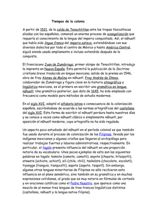 Tiempos de la colonia

A partir de 1521, de la caída de Tenochtitlan ante las tropas tlaxcaltecas
aliadas con los españoles, comenzó un enorme proceso de evangelización que
requería el conocimiento de la lengua del imperio conquistado. Así, el náhuatl
que había sido lingua franca del imperio azteca, extendiéndose con sus
diversos dialectos por todo el centro de México y hasta América Central,
siguió siendo usado ampliamente e incluso extendido después de la
conquista.

El franciscano Juan de Zumárraga, primer obispo de Tenochtitlan, introdujo
la imprenta en Nueva España. Esto permitió la publicación de la Doctrina
cristiana breve traducida en lengua mexicana , salida de la prensa en 1546,
obra de fray Alonso de Molina en náhuatl. Fray Andrés de Olmos,
colaborador de Zumárraga y figura clave en la historia etnográfica y
lingüística mexicana, es el primero en escribir una gramática en lengua
náhuatl. Una gramática posterior, que data de 1645, ha sido empleada con
frecuencia como modelo para métodos de estudio modernos.

En el siglo XVI, adoptó el alfabeto latino a consecuencia de la colonización
española, escribiéndose de acuerdo a las normas ortográficas del castellano
del siglo XVI. Esta forma de escribir el náhuatl perdura hasta nuestros días
y se conoce a veces como náhuatl clásico o simplemente náhuatl, por
oposición al náhuatl moderno, cuya ortografía no ha sido regulada.

Un aspecto poco estudiado del náhuatl en el período colonial es que también
fue usado durante el proceso de colonización de las Filipinas, llevada por los
indígenas mexicanos y algunos criollos que llegaron al archipiélago para
realizar trabajos fuertes y labores administrativas, respectivamente. En
particular, el tagalo presenta influencia del náhuatl en una proporción
notoria de su vocabulario. Unos pocos ejemplos de esto son las siguientes
palabras en tagalo: kamote (camote, camotli), sayote (chayote, hitzayotli),
atswete (achiote, achiotl), sili (chile, chili), tsokolate (chocolate, xocolatl),
tiyangge (tianguis, tianquiztli), sapote (zapote, tzapotl). Sin embargo,
algunas otras lenguas minoritarias de Filipinas no sólo recibieron esta
influencia en el plano semántico, sino también en su gramática y en muchas
expresiones cotidianas, al grado que es muy notoria en fórmulas de cortesía
y en oraciones católicas como el Padre Nuestro, que aparece como una
mezcla de al menos tres lenguas de tres troncos lingüísticos distintos
(castellano, náhuatl y la lengua nativa filipina).
 