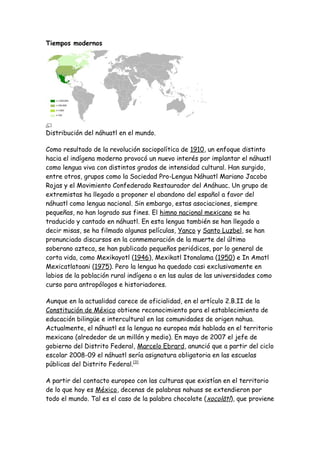 Tiempos modernos




Distribución del náhuatl en el mundo.

Como resultado de la revolución sociopolítica de 1910, un enfoque distinto
hacia el indígena moderno provocó un nuevo interés por implantar el náhuatl
como lengua viva con distintos grados de intensidad cultural. Han surgido,
entre otros, grupos como la Sociedad Pro-Lengua Náhuatl Mariano Jacobo
Rojas y el Movimiento Confederado Restaurador del Anáhuac. Un grupo de
extremistas ha llegado a proponer el abandono del español a favor del
náhuatl como lengua nacional. Sin embargo, estas asociaciones, siempre
pequeñas, no han logrado sus fines. El himno nacional mexicano se ha
traducido y cantado en náhuatl. En esta lengua también se han llegado a
decir misas, se ha filmado algunas películas, Yanco y Santo Luzbel, se han
pronunciado discursos en la conmemoración de la muerte del último
soberano azteca, se han publicado pequeños periódicos, por lo general de
corta vida, como Mexikayotl (1946), Mexikatl Itonalama (1950) e In Amatl
Mexicatlatoani (1975). Pero la lengua ha quedado casi exclusivamente en
labios de la población rural indígena o en las aulas de las universidades como
curso para antropólogos e historiadores.

Aunque en la actualidad carece de oficialidad, en el artículo 2.B.II de la
Constitución de México obtiene reconocimiento para el establecimiento de
educación bilingüe e intercultural en las comunidades de origen nahua.
Actualmente, el náhuatl es la lengua no europea más hablada en el territorio
mexicano (alrededor de un millón y medio). En mayo de 2007 el jefe de
gobierno del Distrito Federal, Marcelo Ebrard, anunció que a partir del ciclo
escolar 2008-09 el náhuatl sería asignatura obligatoria en las escuelas
públicas del Distrito Federal.[3]

A partir del contacto europeo con las culturas que existían en el territorio
de lo que hoy es México, decenas de palabras nahuas se extendieron por
todo el mundo. Tal es el caso de la palabra chocolate ( xocolātl), que proviene
 