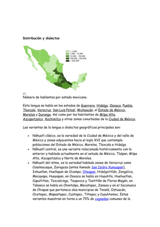 Distribución y dialectos




Número de hablantes por estado mexicano.

Esta lengua se habla en los estados de Guerrero, Hidalgo, Oaxaca, Puebla,
Tlaxcala, Veracruz, San Luis Potosí, Michoacán, el Estado de México,
Morelos y Durango. Así como por los habitantes de Milpa Alta,
Azcapotzalco, Xochimilco y otras zonas conurbadas de la Ciudad de México.

Las variantes de la lengua o dialectos geográficos principales son:

   •   Náhuatl clásico, es la variedad de la Ciudad de México y del valle de
       México y zonas adyacentes hacia el siglo XVI que contempla
       poblaciones del Estado de México, Morelos, Tlaxcala e Hidalgo.
   •   Náhuatl central, es una variante relacionada históricamente con la
       anterior y hablada actualmente en el estado de México, Tlalpan, Milpa
       Alta, Azcapotzalco y Norte de Morelos.
   •   Náhuatl del istmo, es la variedad hablada zonas de Veracruz como
       Cosoleacaque, Zaragoza (antes llamado San Isidro Xumuapan),
       Ixhuatlan, Huellapan de Ocampo, Oteapan, Hidalgotitlán, Zongolica,
       Mecayapa, Hueyapan, en Oaxaca se habla en Huauhtla, Huehuetlan,
       Capultitlan, Texcalcingo, Teopoxco y Teotitlán de Flores Magón, en
       Tabasco se habla en Chontalpa, Mecatepec, Zanaoa y en el Soconusco
       de Chiapas que pertenece alos municipios de Tonalá, Oztuacán,
       Ocotepec, Mapastepec, Cuztepec, Tiltepec y Cuauhtemoc. Estas
       variantes muestran en torno a un 75% de cognados comunes de la
 