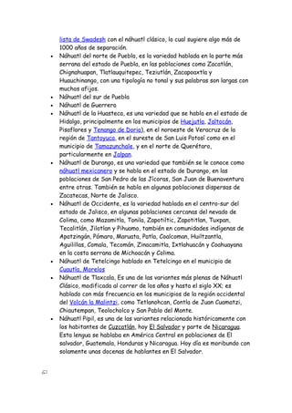 lista de Swadesh con el náhuatl clásico, lo cual sugiere algo más de
    1000 años de separación.
•   Náhuatl del norte de Puebla, es la variedad hablada en la parte más
    serrana del estado de Puebla, en las poblaciones como Zacatlán,
    Chignahuapan, Tlatlauquitepec, Teziutlán, Zacapoaxtla y
    Huauchinango, con una tipología no tonal y sus palabras son largas con
    muchos afijos.
•   Náhuatl del sur de Puebla
•   Náhuatl de Guerrero
•   Náhuatl de la Huasteca, es una variedad que se habla en el estado de
    Hidalgo, principalmente en los municipios de Huejutla, Jaltocán,
    Pisaflores y Tenango de Doria), en el noroeste de Veracruz de la
    región de Tantoyuca, en el sureste de San Luis Potosí como en el
    municipio de Tamazunchale, y en el norte de Querétaro,
    particularmente en Jalpan.
•   Náhuatl de Durango, es una variedad que también se le conoce como
    náhuatl mexicanero y se habla en el estado de Durango, en las
    poblaciones de San Pedro de las Jícoras, San Juan de Buenaventura
    entre otras. También se habla en algunas poblaciones dispersas de
    Zacatecas, Norte de Jalisco.
•   Náhuatl de Occidente, es la variedad hablada en el centro-sur del
    estado de Jalisco, en algunas poblaciones cercanas del nevado de
    Colima, como Mazamitla, Tonila, Zapotiltic, Zapotitlan, Tuxpan,
    Tecalitlán, Jilotlan y Pihuamo, también en comunidades indígenas de
    Apatzingán, Pómaro, Maruata, Patla, Coalcoman, Huiltzantla,
    Aguilillas, Comala, Tecomán, Zinacamitla, Ixtlahuacán y Coahuayana
    en la costa serrana de Michoacán y Colima.
•   Náhuatl de Tetelcingo hablado en Tetelcingo en el municipio de
    Cuautla, Morelos
•   Náhuatl de Tlaxcala, Es una de las variantes más plenas de Náhuatl
    Clásico, modificada al correr de los años y hasta el siglo XX; es
    hablado con más frecuencia en los municipios de la región occidental
    del Volcán la Malintzi, como Tetlanohcan, Contla de Juan Cuamatzi,
    Chiautempan, Teolocholco y San Pablo del Monte.
•   Náhuatl Pipil, es una de las variantes relacionada históricamente con
    los habitantes de Cuzcatlán, hoy El Salvador y parte de Nicaragua.
    Esta lengua se hablaba en América Central en poblaciones de El
    salvador, Guatemala, Honduras y Nicaragua. Hoy día es moribundo con
    solamente unas docenas de hablantes en El Salvador.
 