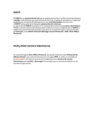 SMTP
El SMTP es un protocolo de red que se emplea para enviar y recibir correoselectrónicos
(emails). Cabe destacar que un protocolo de red es un conjunto de normativas y reglas que
posibilitan la circulaciónde información en una red informática. En este caso,
el SMTP forma parte de los llamados protocolos de Internet.
La operacióndel SMTP se produce en el contexto de los serviciosde correo electrónico.
Debido a ciertasrestriccionestécnicaspararecibir los correos, es habitual que el SMTP se
emplee sólo para el envío de mensajes y que para la recepciónse apele a otrosprotocolos
de Internet, como IMAP (Internet Message Access Protocol) o POP (Post Office
Protocol).
POP3 POST OFFICE PROTOCOL
La expresióninglesa Post Office Protocol, que puede traducirse como Protocolo de
Oficina Postal y que suele mencionarse por sus siglas POP, se utiliza en el ámbito de
la informática. Se trata de un protocolo empleado por los clientes de correo
electrónico para recibir y descargar los mensajes que se encuentran alojadosen un
servidor de tipo remoto.
 